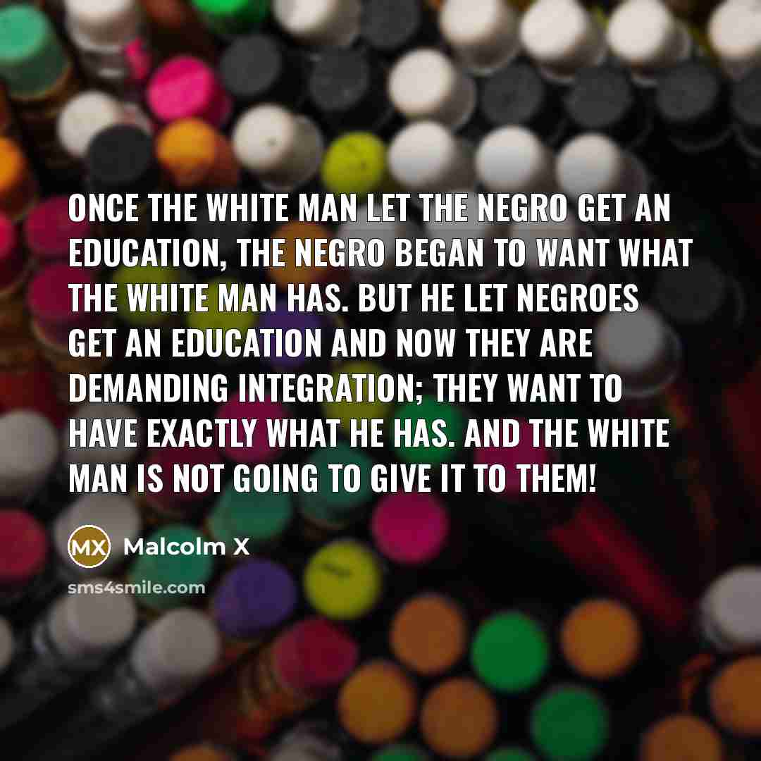 “Once the white man let the Negro get an education, the Negro began to want what the white man has. But he let Negroes get an education and now they are demanding integration; they want to have exactly what he has. And the white man is not going to give it to them!” quote by Malcolm X