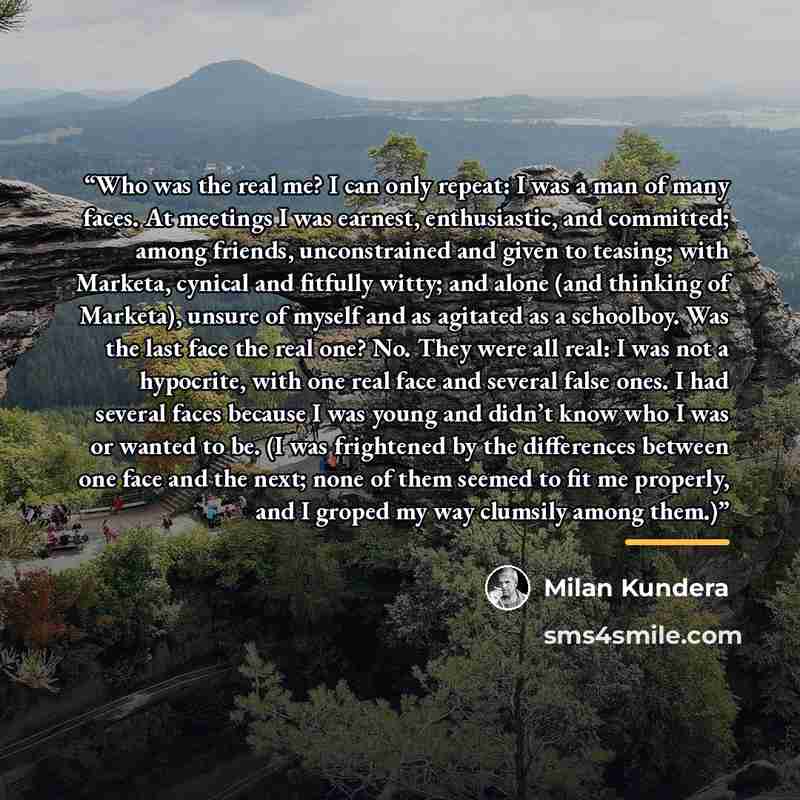 “Who was the real me? I can only repeat: I was a man of many faces. At meetings I was earnest, enthusiastic, and committed; among friends, unconstrained and given to teasing; with Marketa, cynical and fitfully witty; and alone (and thinking of Marketa), unsure of myself and as agitated as a…” quote by Milan Kundera