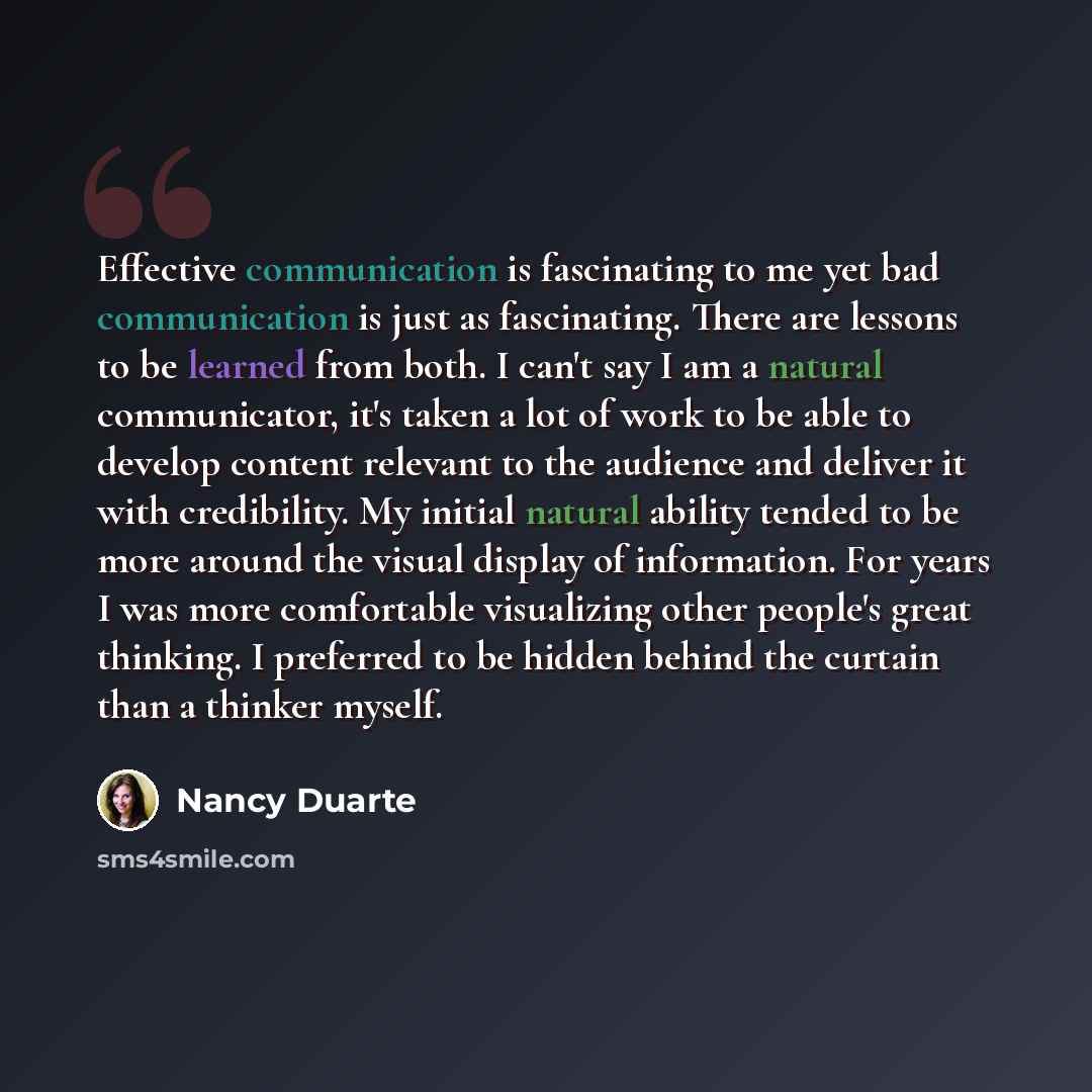“Effective communication is fascinating to me yet bad communication is just as fascinating. There are lessons to be learned from both. I can't say I am a natural communicator, it's taken a lot of work to be able to develop content relevant to the audience and deliver it with credibility. My initial…” quote by Nancy Duarte