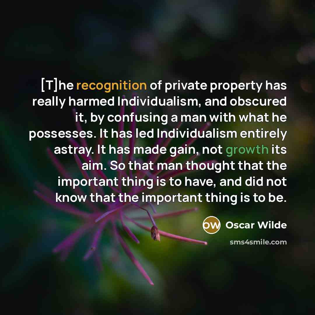 “[T]he recognition of private property has really harmed Individualism, and obscured it, by confusing a man with what he possesses. It has led Individualism entirely astray. It has made gain, not growth its aim. So that man thought that the important thing is to have, and did not know that the…” quote by Oscar Wilde