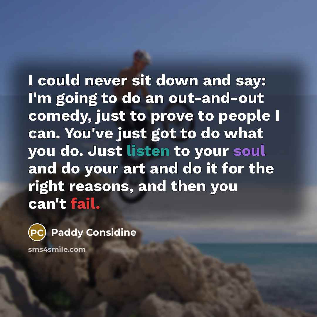 “I could never sit down and say: I'm going to do an out-and-out comedy, just to prove to people I can. You've just got to do what you do. Just listen to your soul and do your art and do it for the right reasons, and then you can't fail.” quote by Paddy Considine