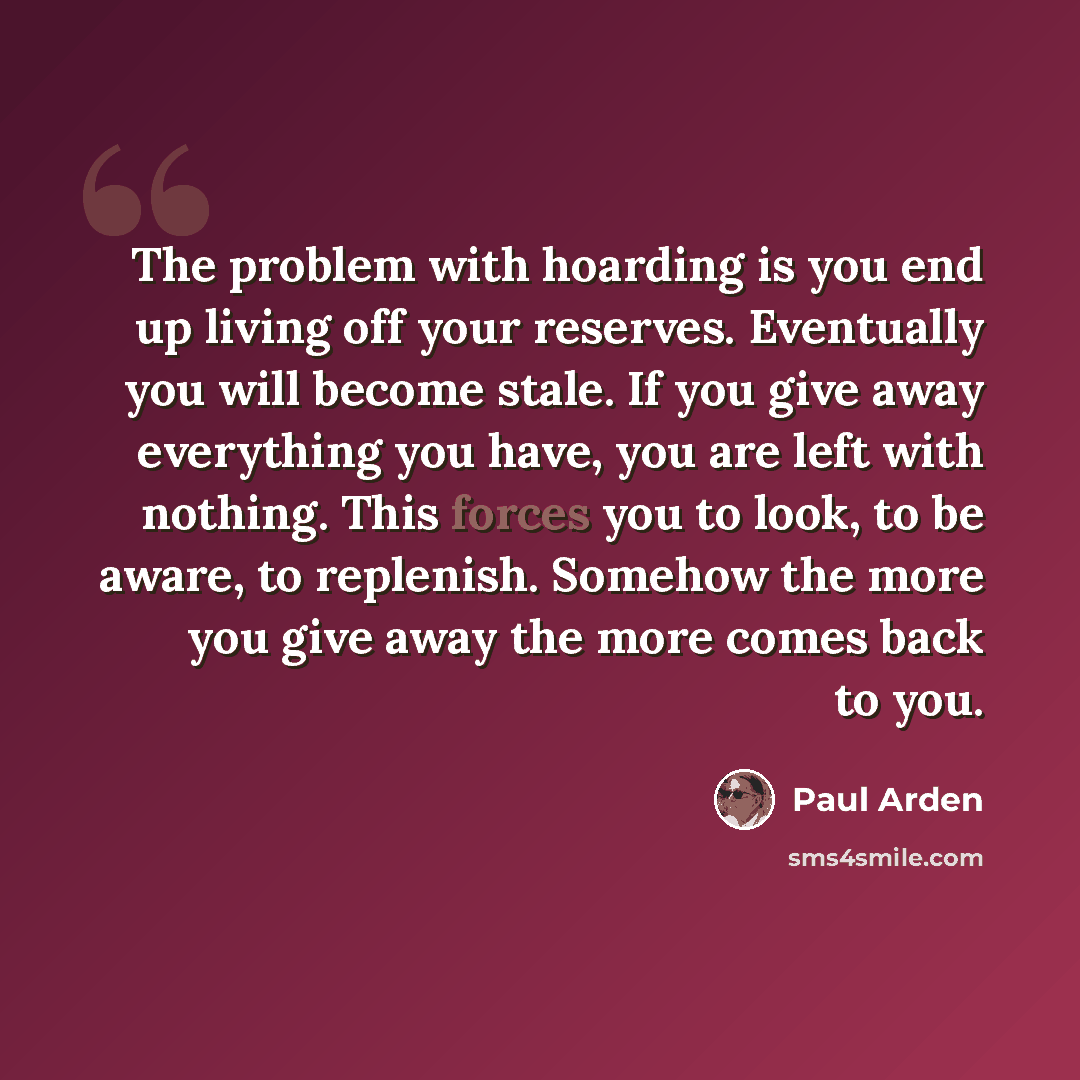 “The problem with hoarding is you end up living off your reserves. Eventually you will become stale. If you give away everything you have, you are left with nothing. This forces you to look, to be aware, to replenish. Somehow the more you give away the more comes back to you.” quote by Paul Arden