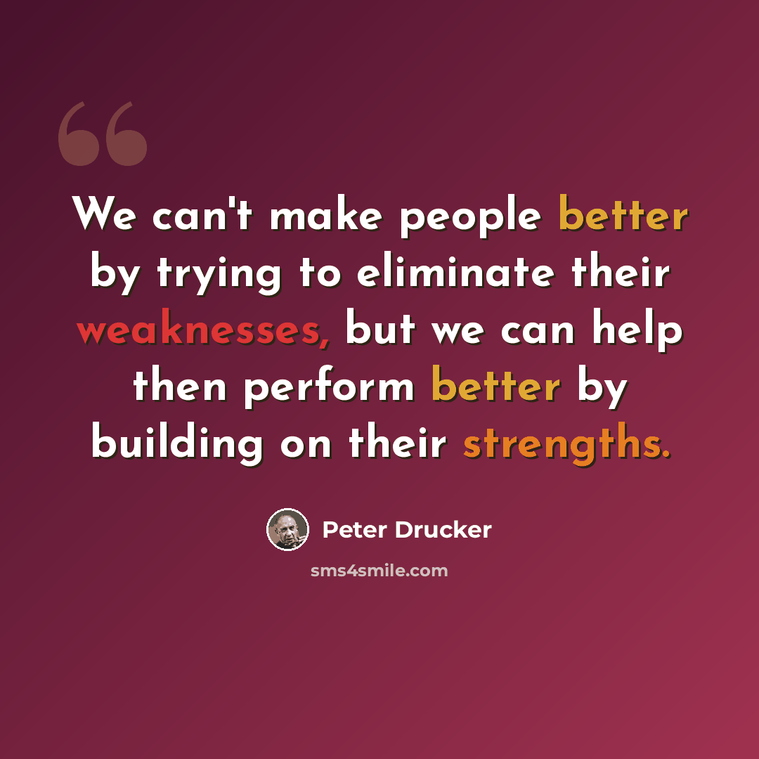 “We can't make people better by trying to eliminate their weaknesses, but we can help then perform better by building on their strengths.” quote by Peter Drucker