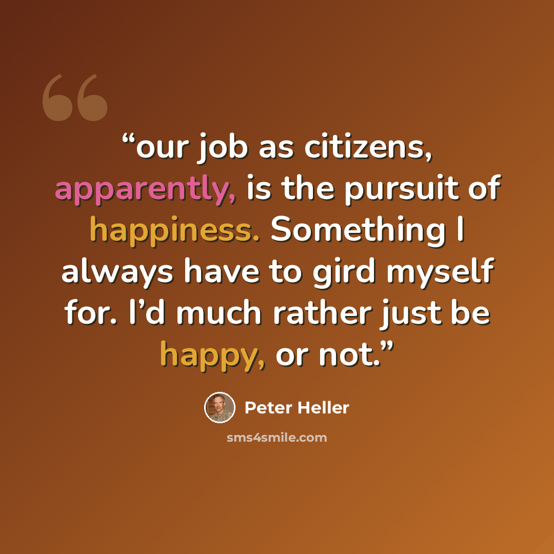 “our job as citizens, apparently, is the pursuit of happiness. Something I always have to gird myself for. I’d much rather just be happy, or not.” quote by Peter Heller