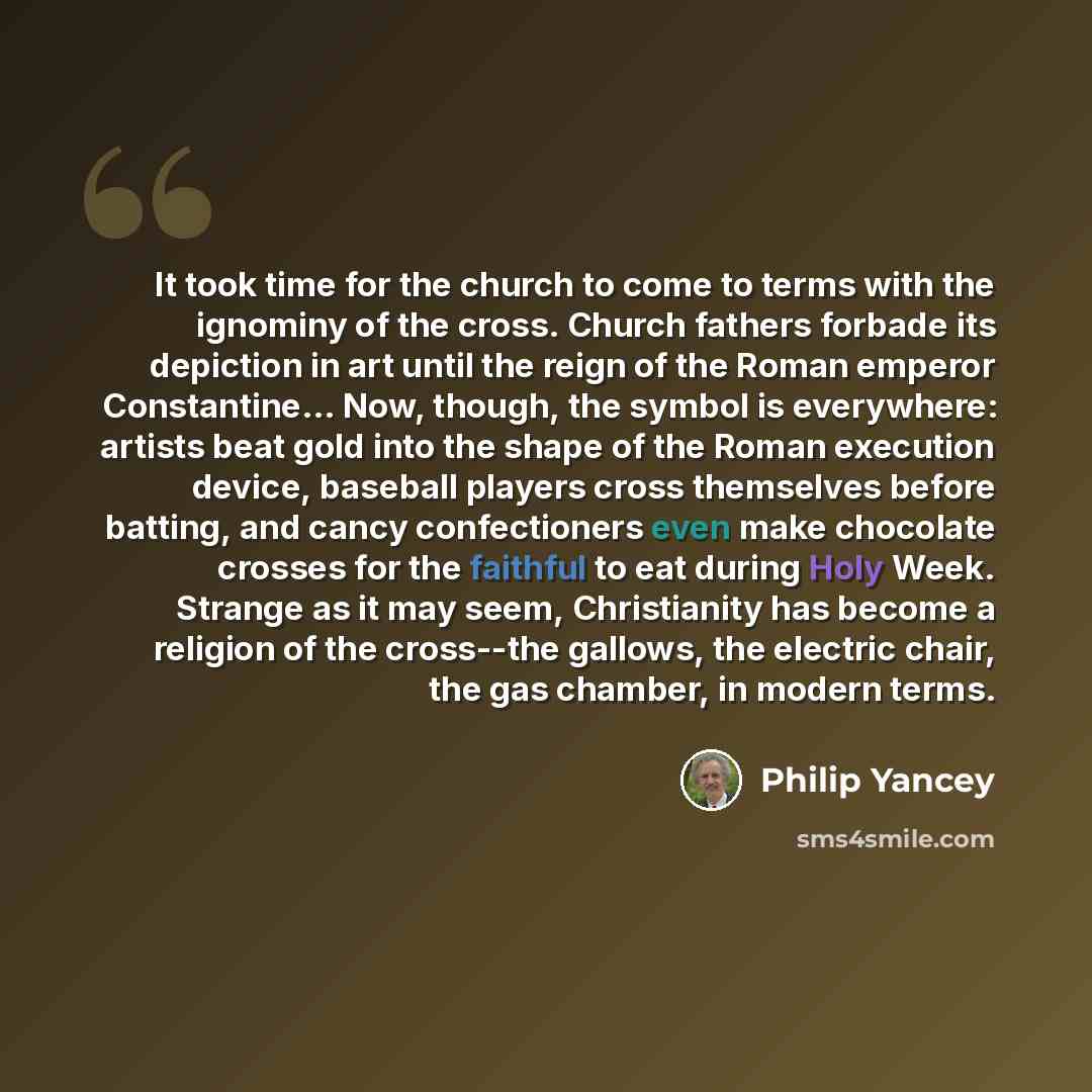 “It took time for the church to come to terms with the ignominy of the cross. Church fathers forbade its depiction in art until the reign of the Roman emperor Constantine… Now, though, the symbol is everywhere: artists beat gold into the shape of the Roman execution device, baseball players cross…” quote by Philip Yancey