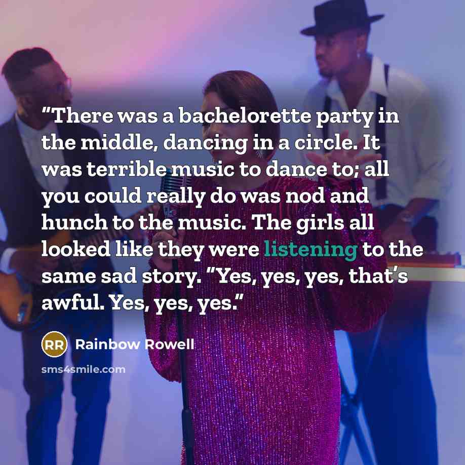 “There was a bachelorette party in the middle, dancing in a circle. It was terrible music to dance to; all you could really do was nod and hunch to the music. The girls all looked like they were listening to the same sad story. “Yes, yes, yes, that’s awful. Yes, yes, yes.” quote by Rainbow Rowell