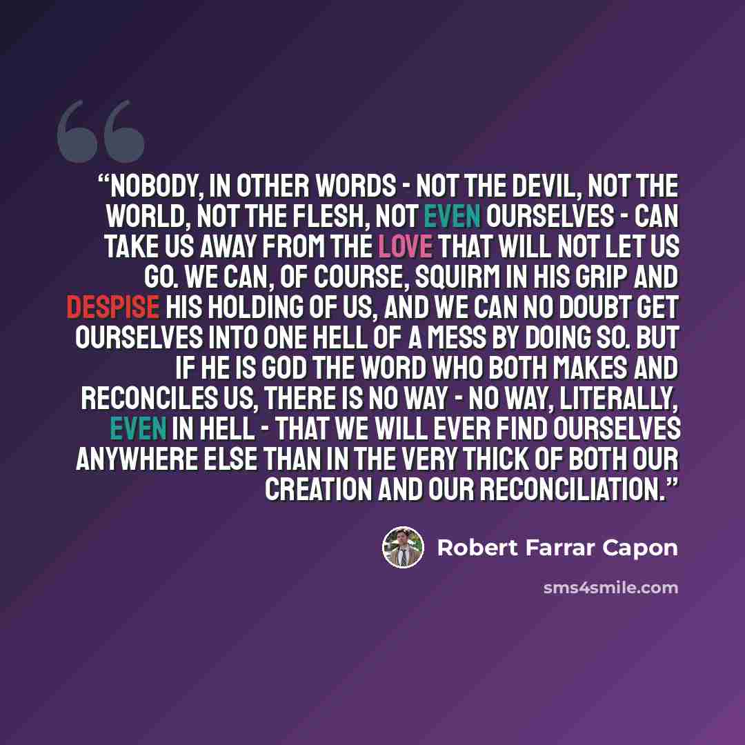 “Nobody, in other words - not the devil, not the world, not the flesh, not even ourselves - can take us away from the Love that will not let us go. We can, of course, squirm in his grip and despise his holding of us, and we can no doubt get ourselves into one hell of a mess by doing so. But if he…” quote by Robert Farrar Capon