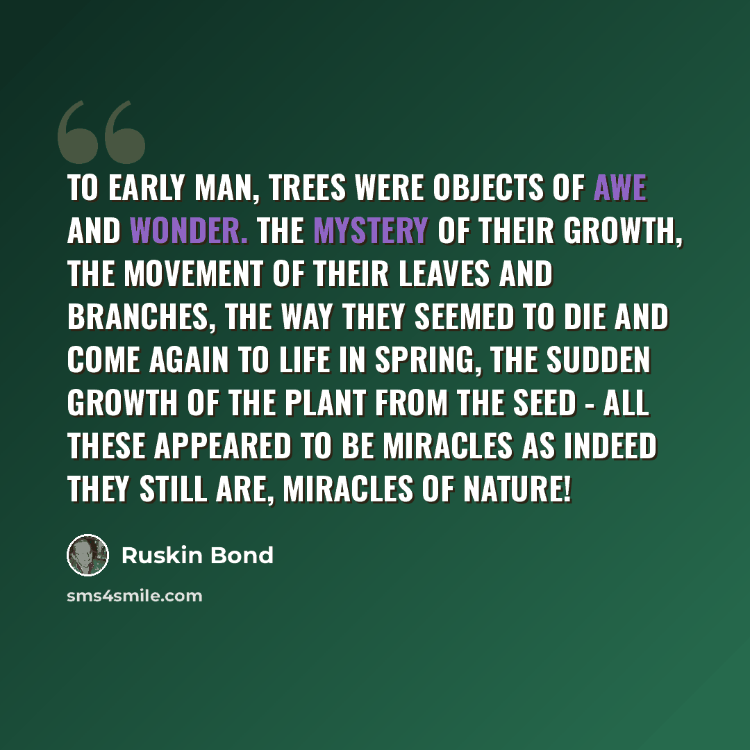 “To early man, trees were objects of awe and wonder. The mystery of their growth, the movement of their leaves and branches, the way they seemed to die and come again to life in spring, the sudden growth of the plant from the seed - all these appeared to be miracles as indeed they still are…” quote by Ruskin Bond