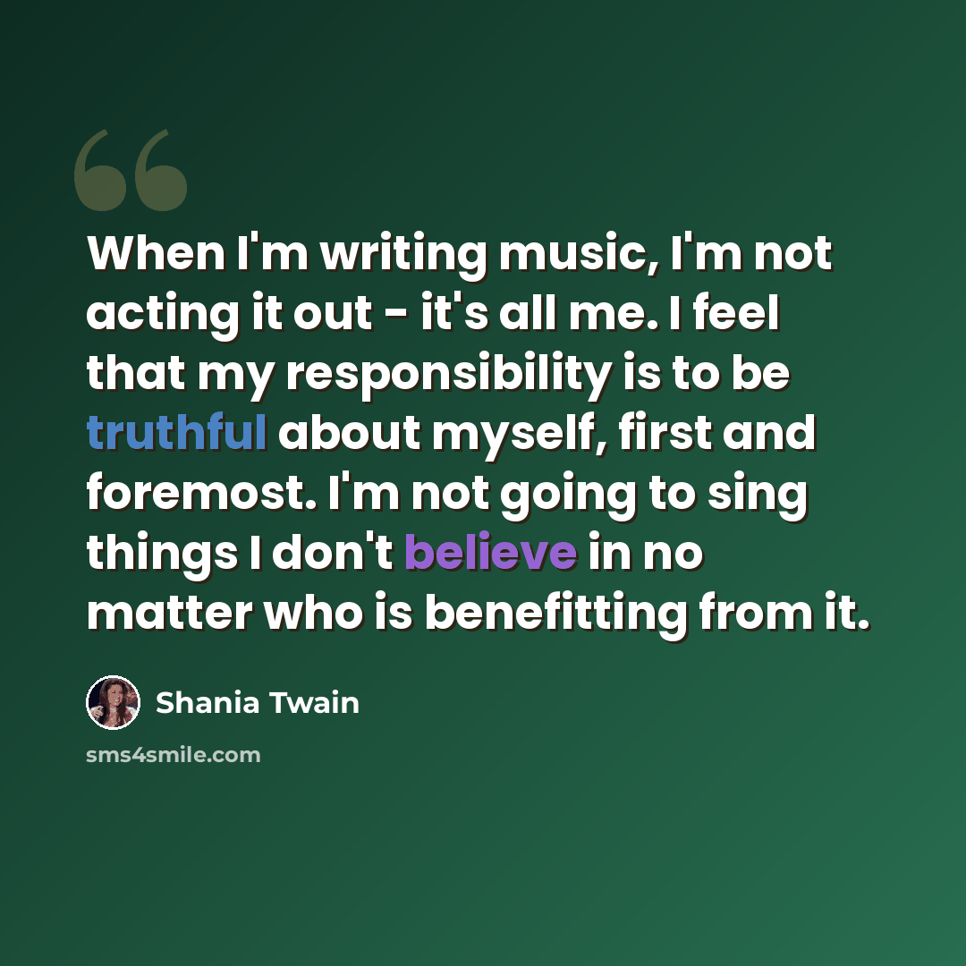 “When I'm writing music, I'm not acting it out - it's all me. I feel that my responsibility is to be truthful about myself, first and foremost. I'm not going to sing things I don't believe in no matter who is benefitting from it.” quote by Shania Twain