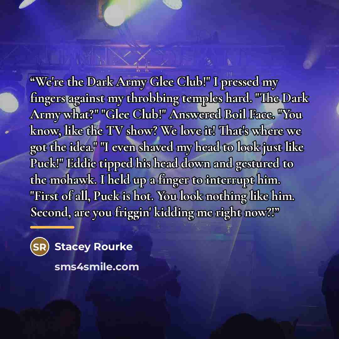 “We're the Dark Army Glee Club!" I pressed my fingers against my throbbing temples hard. "The Dark Army what?" "Glee Club!" Answered Boil Face. "You know, like the TV show? We love it! That's where we got the idea." "I even shaved my head to look just like Puck!" Eddie tipped his head down and…” quote by Stacey Rourke