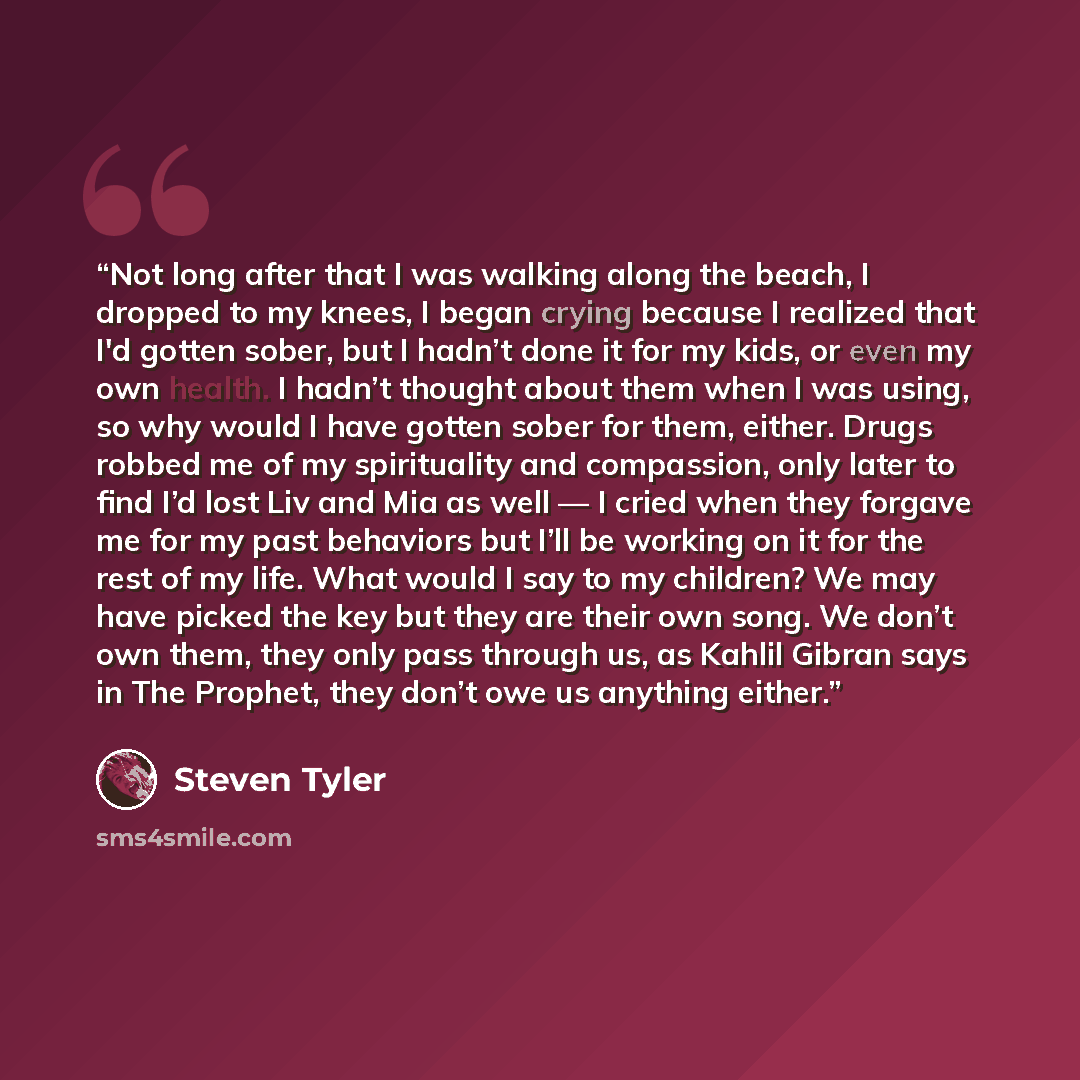 “Not long after that I was walking along the beach, I dropped to my knees, I began crying because I realized that I'd gotten sober, but I hadn’t done it for my kids, or even my own health. I hadn’t thought about them when I was using, so why would I have gotten sober for them, either. Drugs robbed…” quote by Steven Tyler
