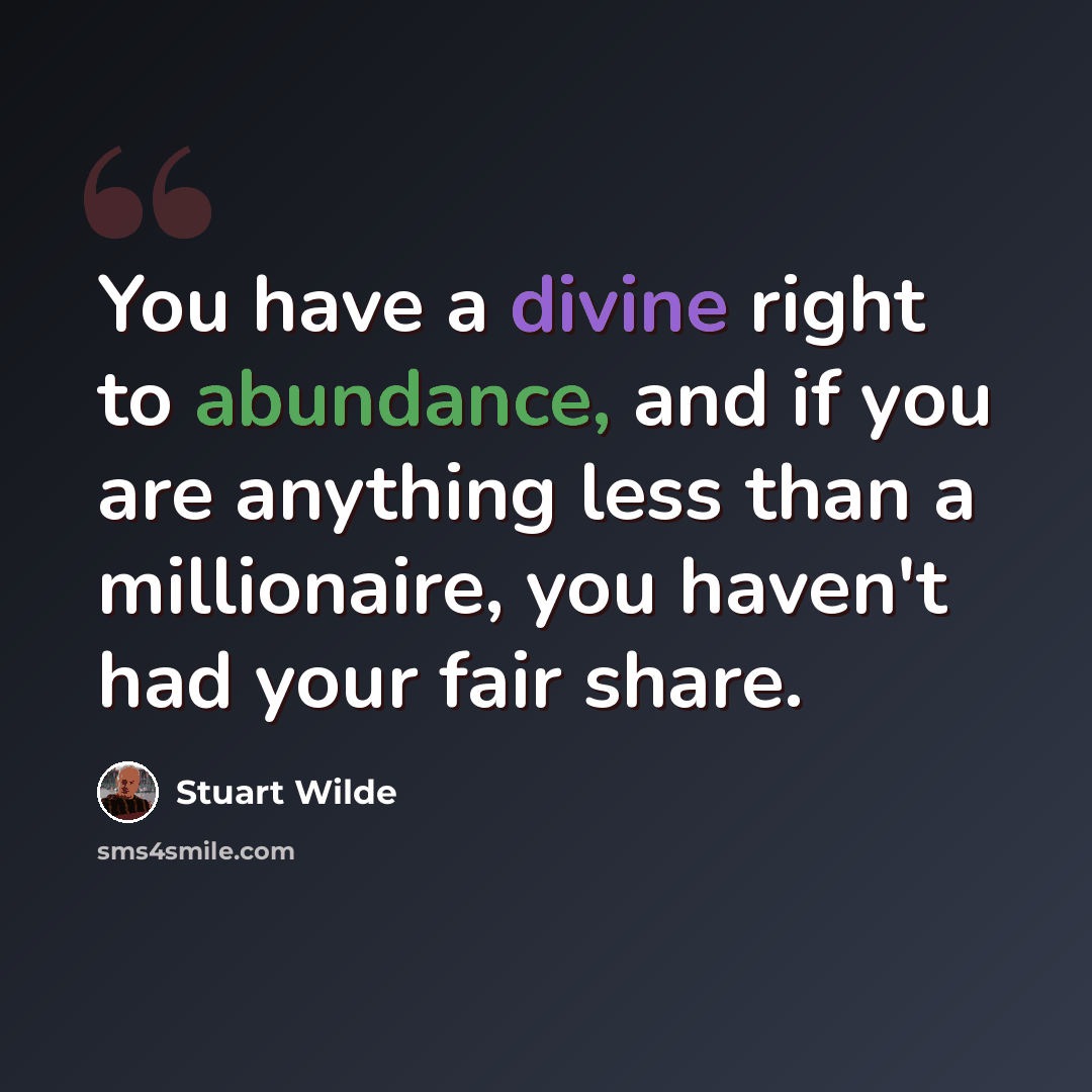 “You have a divine right to abundance, and if you are anything less than a millionaire, you haven't had your fair share.” quote by Stuart Wilde