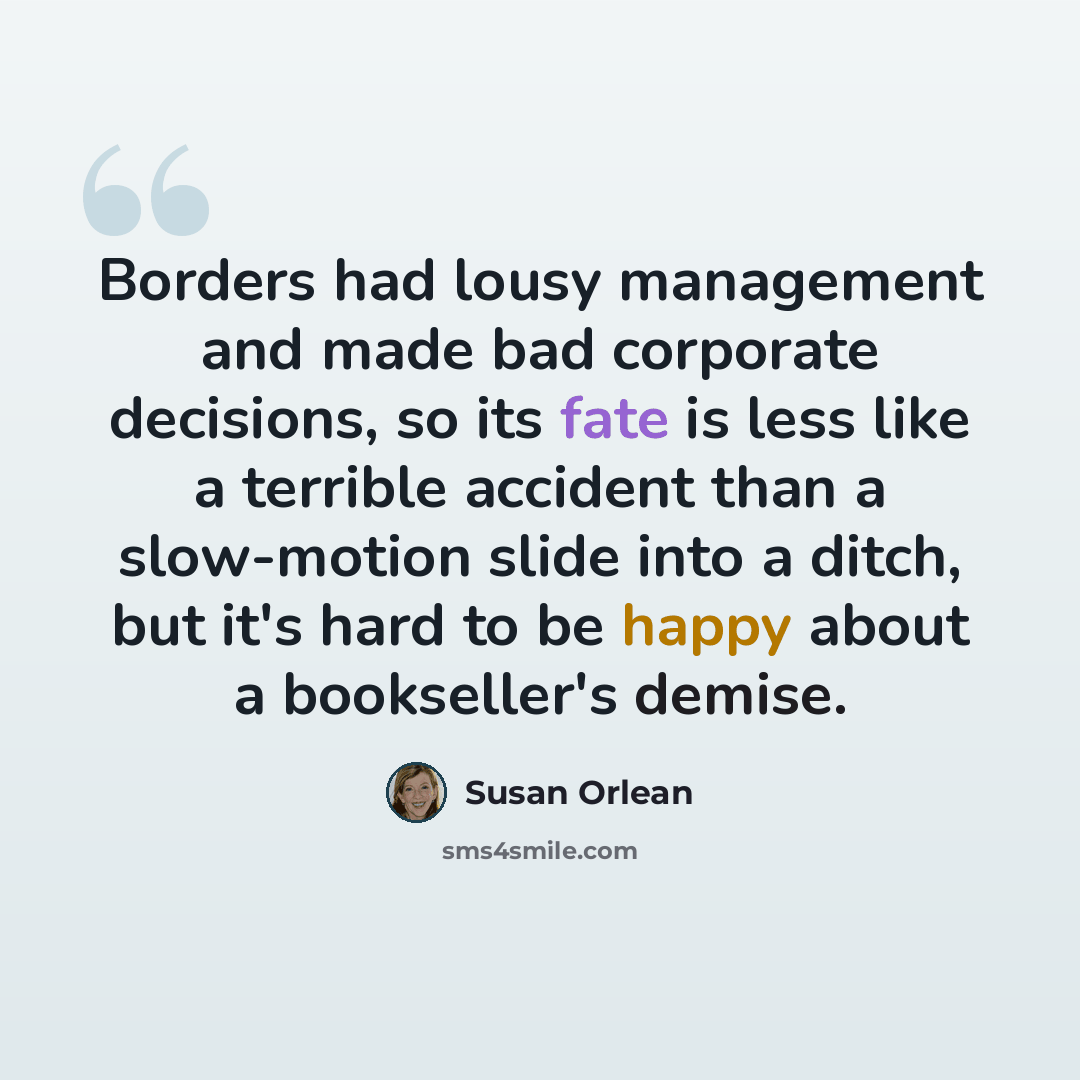 “Borders had lousy management and made bad corporate decisions, so its fate is less like a terrible accident than a slow-motion slide into a ditch, but it's hard to be happy about a bookseller's demise.” quote by Susan Orlean