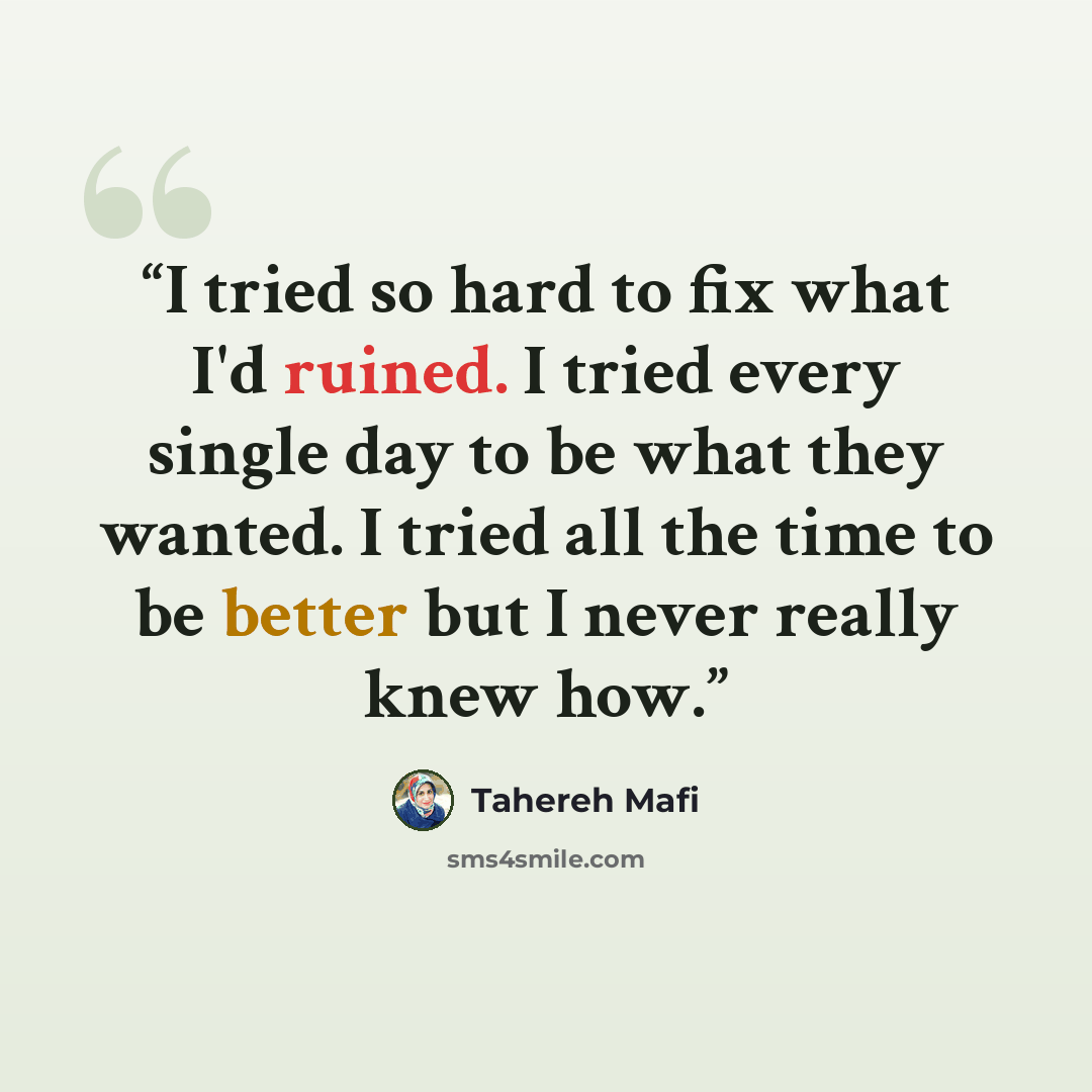 “I tried so hard to fix what I'd ruined. I tried every single day to be what they wanted. I tried all the time to be better but I never really knew how.” quote by Tahereh Mafi