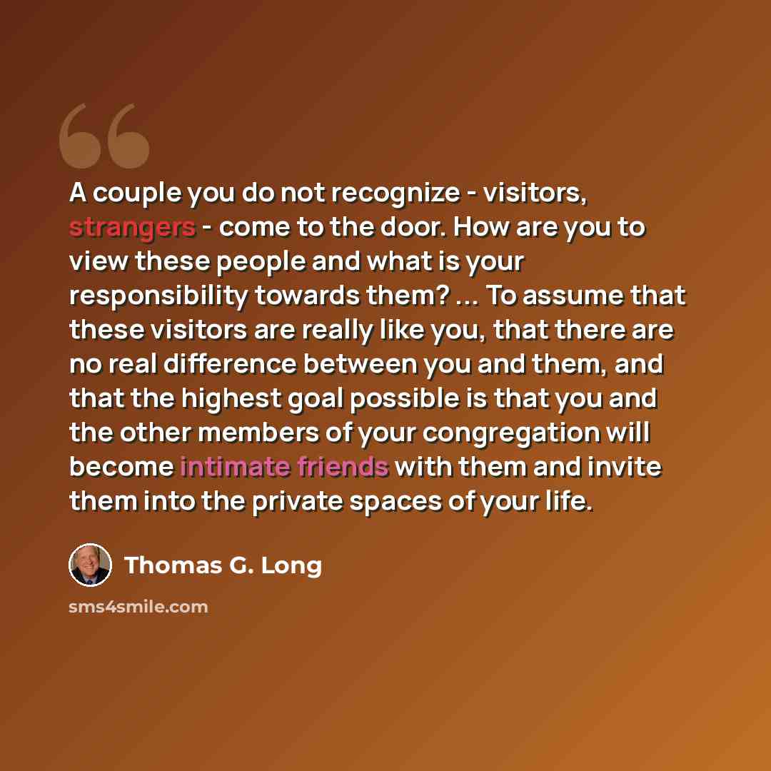 “A couple you do not recognize - visitors, strangers - come to the door. How are you to view these people and what is your responsibility towards them? ... To assume that these visitors are really like you, that there are no real difference between you and them, and that the highest goal possible…” quote by Thomas G. Long