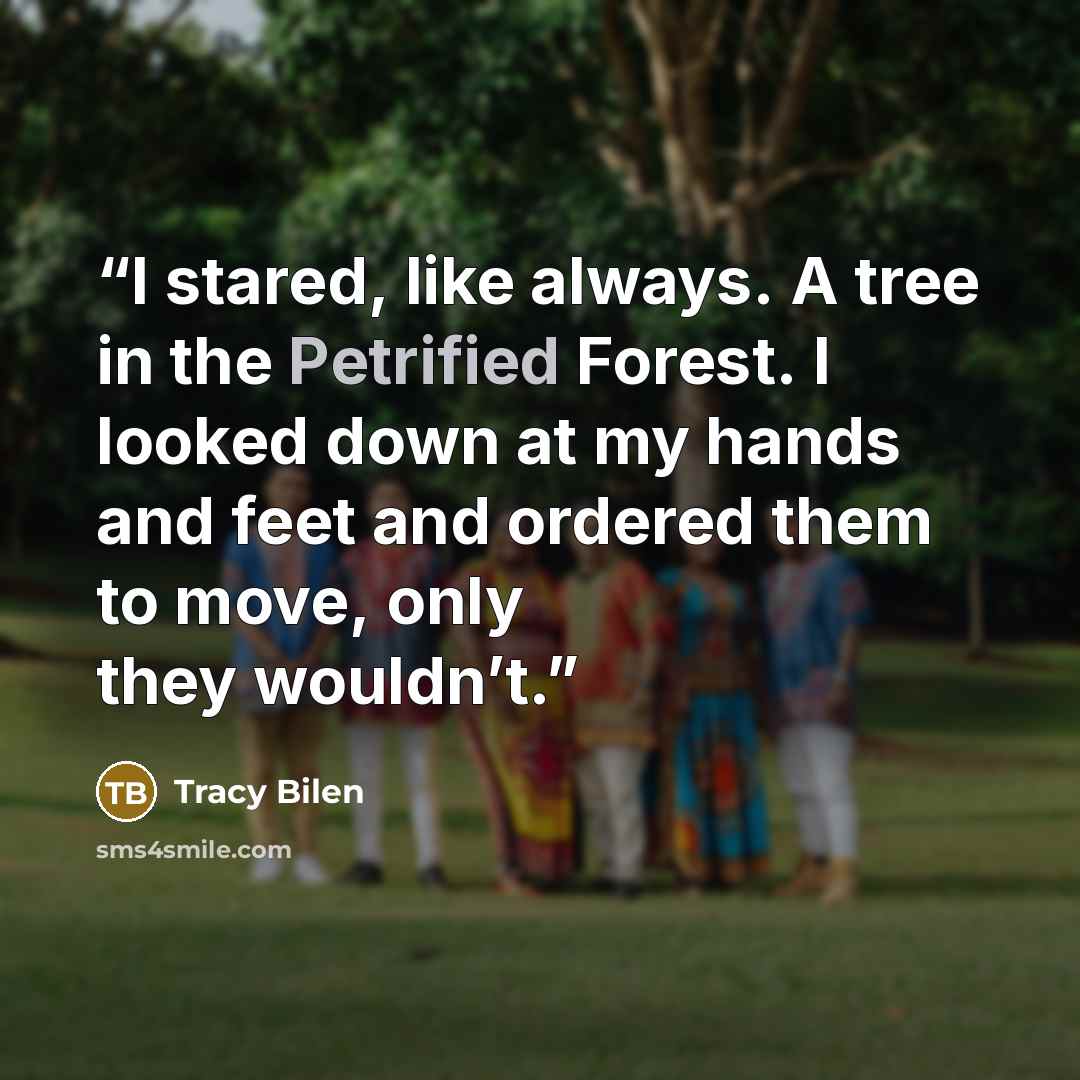“I stared, like always. A tree in the Petrified Forest. I looked down at my hands and feet and ordered them to move, only they wouldn’t.” quote by Tracy Bilen