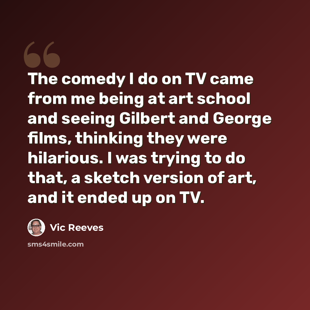 “The comedy I do on TV came from me being at art school and seeing Gilbert and George films, thinking they were hilarious. I was trying to do that, a sketch version of art, and it ended up on TV.” quote by Vic Reeves