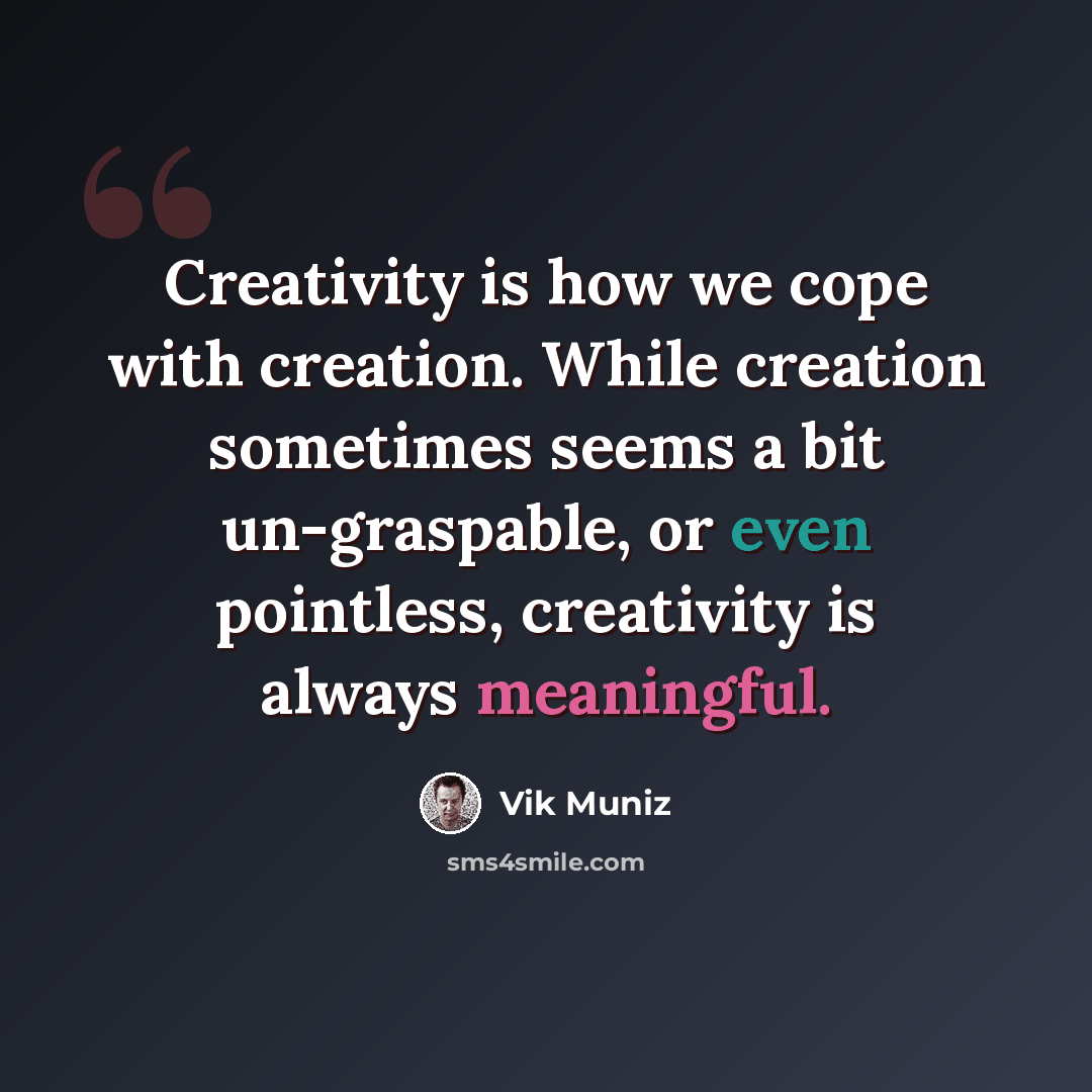 “Creativity is how we cope with creation. While creation sometimes seems a bit un-graspable, or even pointless, creativity is always meaningful.” quote by Vik Muniz