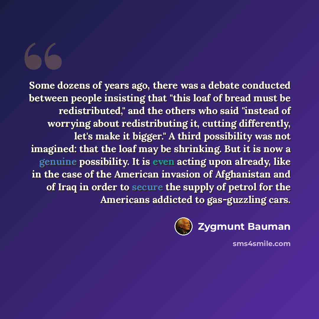 “Some dozens of years ago, there was a debate conducted between people insisting that "this loaf of bread must be redistributed," and the others who said "instead of worrying about redistributing it, cutting differently, let's make it bigger." A third possibility was not imagined: that the loaf may…” quote by Zygmunt Bauman