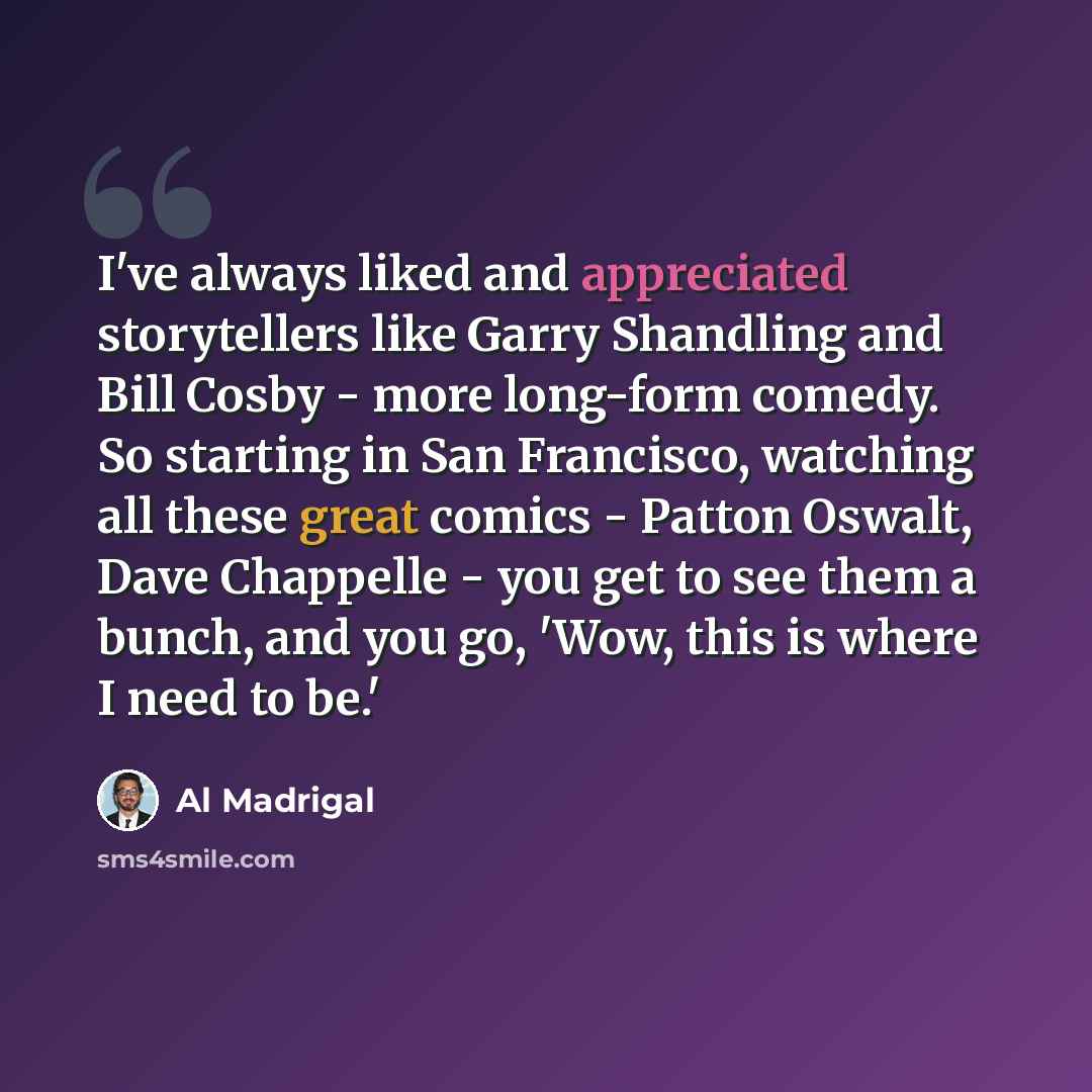 “I've always liked and appreciated storytellers like Garry Shandling and Bill Cosby - more long-form comedy. So starting in San Francisco, watching all these great comics - Patton Oswalt, Dave Chappelle - you get to see them a bunch, and you go, 'Wow, this is where I need to be.'” quote by Al Madrigal