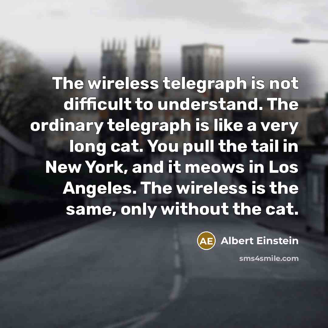 “The wireless telegraph is not difficult to understand. The ordinary telegraph is like a very long cat. You pull the tail in New York, and it meows in Los Angeles. The wireless is the same, only without the cat.” quote by Albert Einstein