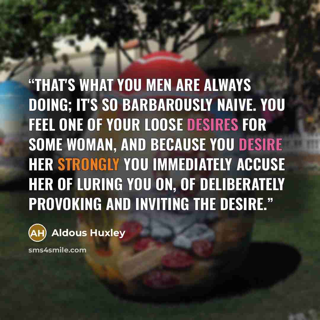 “That's what you men are always doing; it's so barbarously naive. You feel one of your loose desires for some woman, and because you desire her strongly you immediately accuse her of luring you on, of deliberately provoking and inviting the desire.” quote by Aldous Huxley