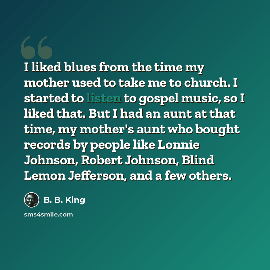 “I liked blues from the time my mother used to take me to church. I started to listen to gospel music, so I liked that. But I had an aunt at that time, my mother's aunt who bought records by people like Lonnie Johnson, Robert Johnson, Blind Lemon Jefferson, and a few others.” quote by B. B. King