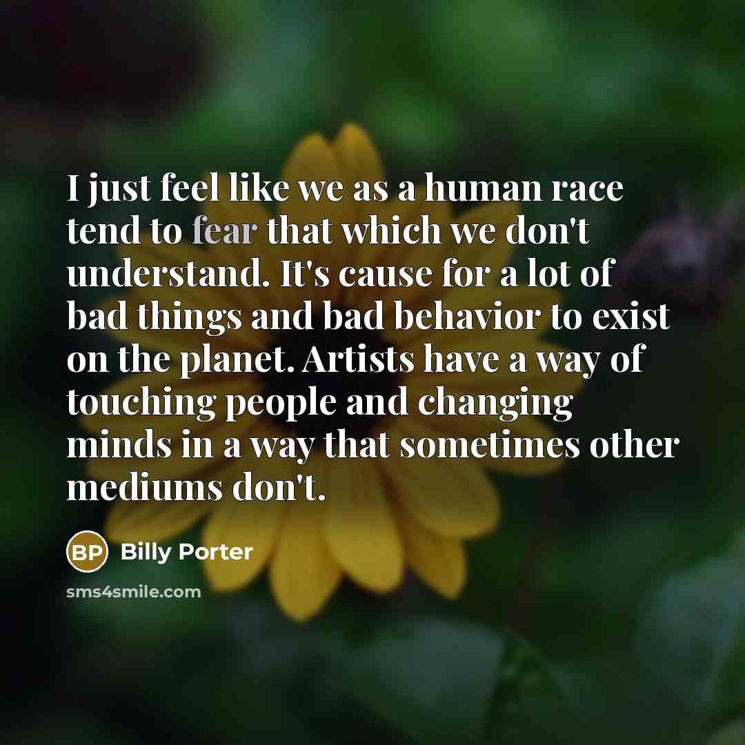 “I just feel like we as a human race tend to fear that which we don't understand. It's cause for a lot of bad things and bad behavior to exist on the planet. Artists have a way of touching people and changing minds in a way that sometimes other mediums don't.” quote by Billy Porter
