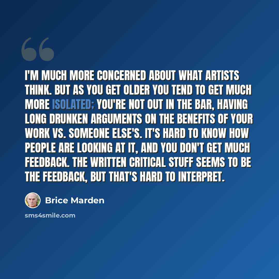 “I'm much more concerned about what artists think. But as you get older you tend to get much more isolated; you're not out in the bar, having long drunken arguments on the benefits of your work vs. someone else's. It's hard to know how people are looking at it, and you don't get much feedback. The…” quote by Brice Marden