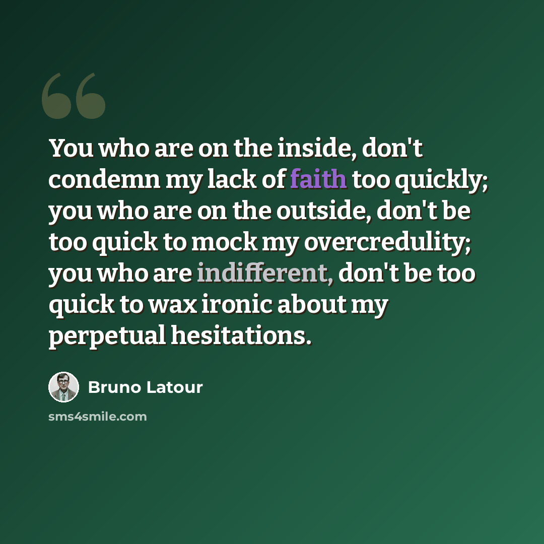 “You who are on the inside, don't condemn my lack of faith too quickly; you who are on the outside, don't be too quick to mock my overcredulity; you who are indifferent, don't be too quick to wax ironic about my perpetual hesitations.” quote by Bruno Latour
