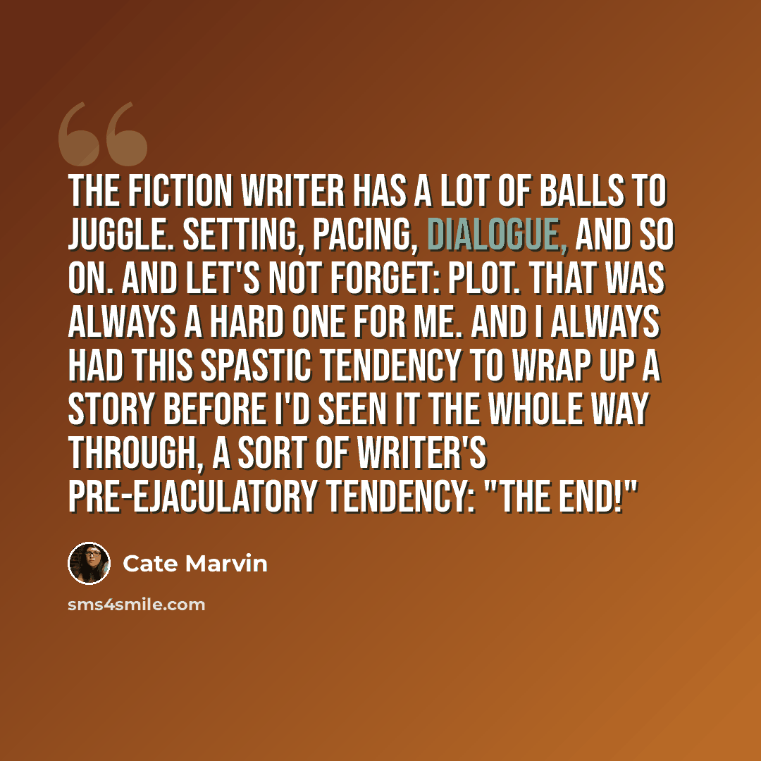“The fiction writer has a lot of balls to juggle. Setting, pacing, dialogue, and so on. And let's not forget: plot. That was always a hard one for me. And I always had this spastic tendency to wrap up a story before I'd seen it the whole way through, a sort of writer's pre-ejaculatory tendency…” quote by Cate Marvin