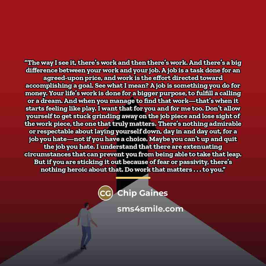 “The way I see it, there’s work and then there’s work. And there’s a big difference between your work and your job. A job is a task done for an agreed-upon price, and work is the effort directed toward accomplishing a goal. See what I mean? A job is something you do for money. Your life’s work is…” quote by Chip Gaines