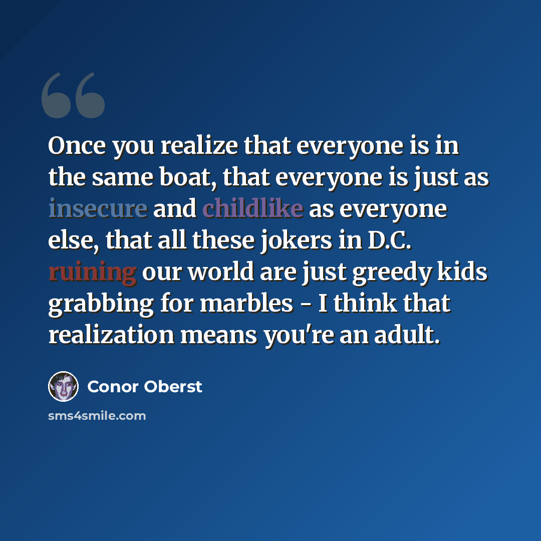 “Once you realize that everyone is in the same boat, that everyone is just as insecure and childlike as everyone else, that all these jokers in D.C. ruining our world are just greedy kids grabbing for marbles - I think that realization means you're an adult.” quote by Conor Oberst