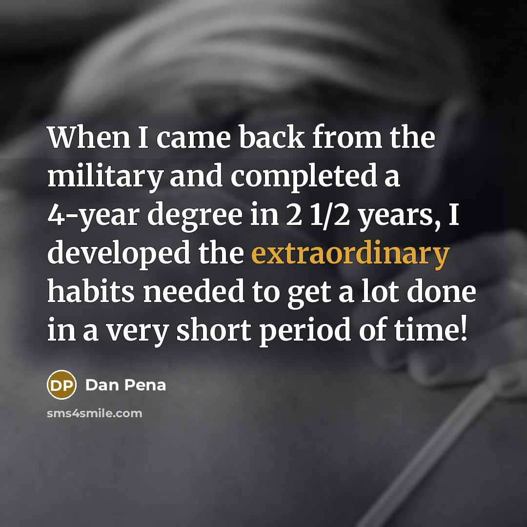 “When I came back from the military and completed a 4-year degree in 2 1/2 years, I developed the extraordinary habits needed to get a lot done in a very short period of time!” quote by Dan Pena