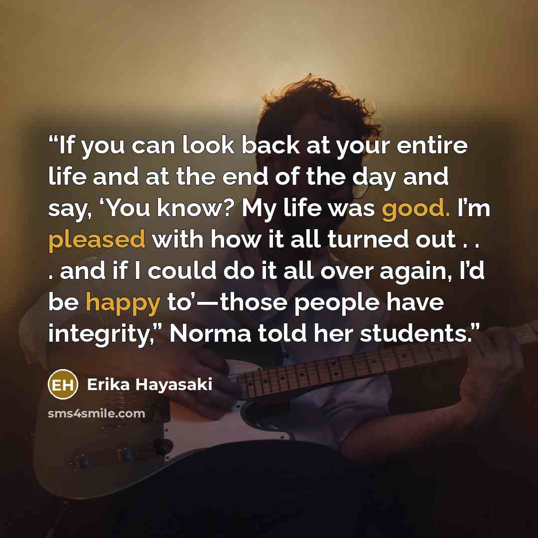 “If you can look back at your entire life and at the end of the day and say, ‘You know? My life was good. I’m pleased with how it all turned out . . . and if I could do it all over again, I’d be happy to’—those people have integrity,” Norma told her students.” quote by Erika Hayasaki