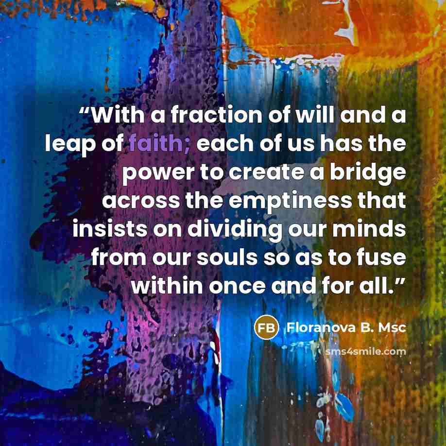 “With a fraction of will and a leap of faith; each of us has the power to create a bridge across the emptiness that insists on dividing our minds from our souls so as to fuse within once and for all.” quote by Floranova B. Msc