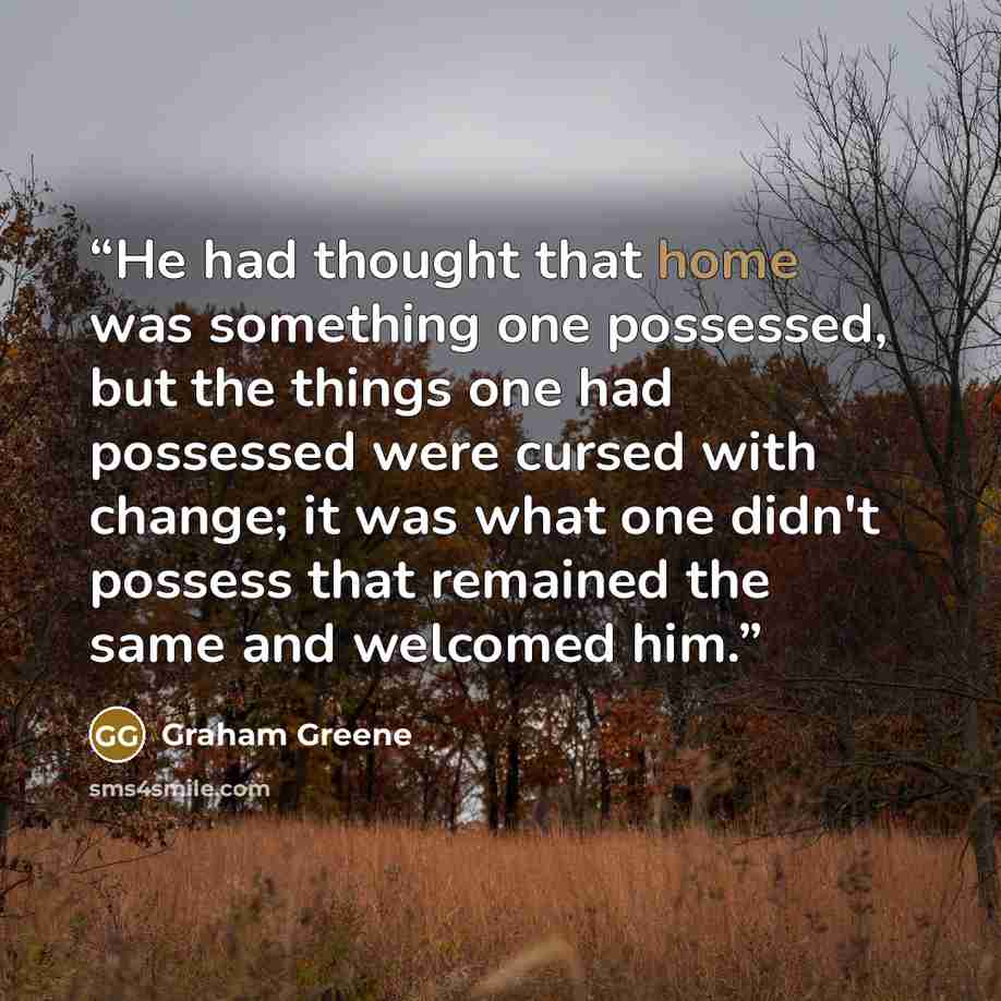 “He had thought that home was something one possessed, but the things one had possessed were cursed with change; it was what one didn't possess that remained the same and welcomed him.” quote by Graham Greene