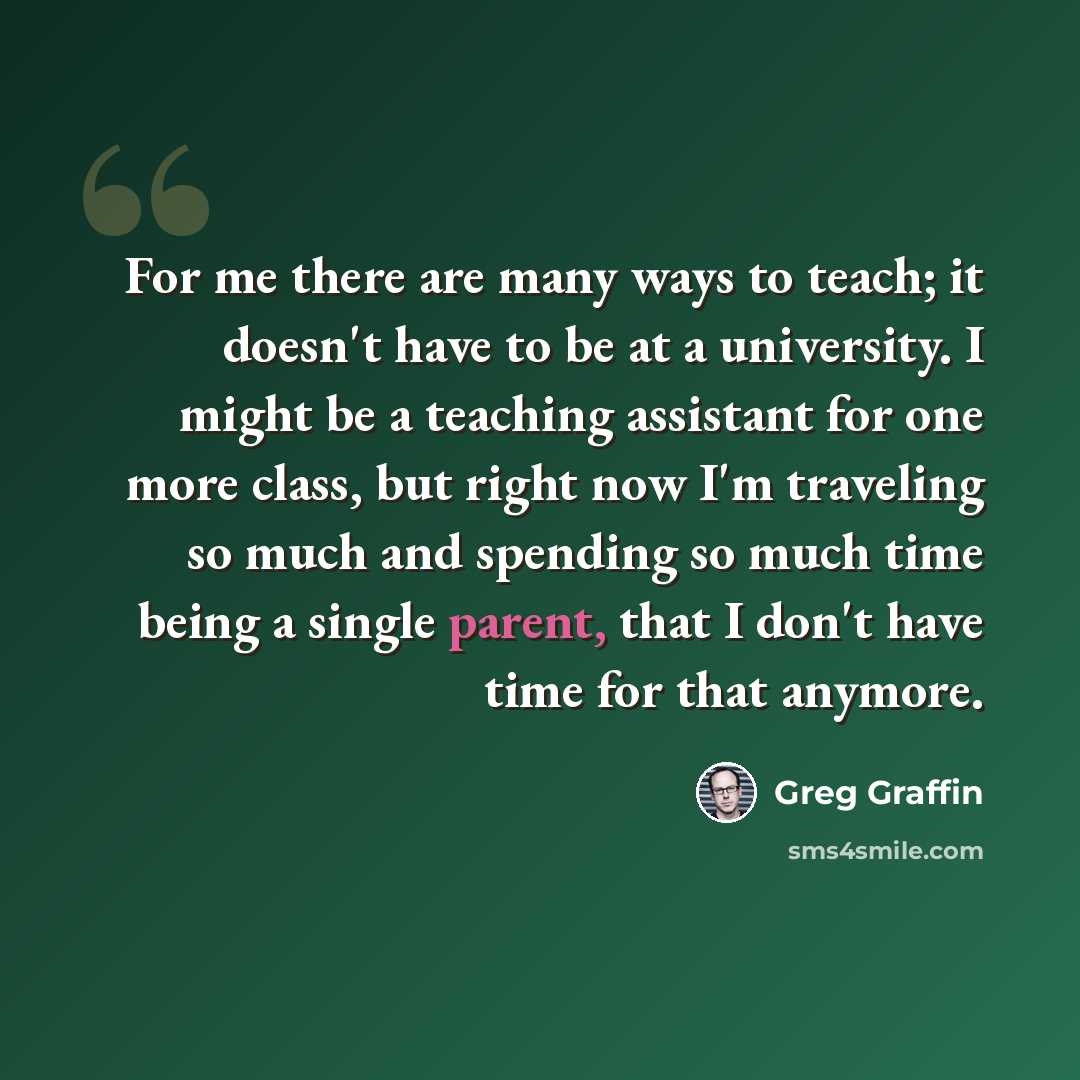 “For me there are many ways to teach; it doesn't have to be at a university. I might be a teaching assistant for one more class, but right now I'm traveling so much and spending so much time being a single parent, that I don't have time for that anymore.” quote by Greg Graffin