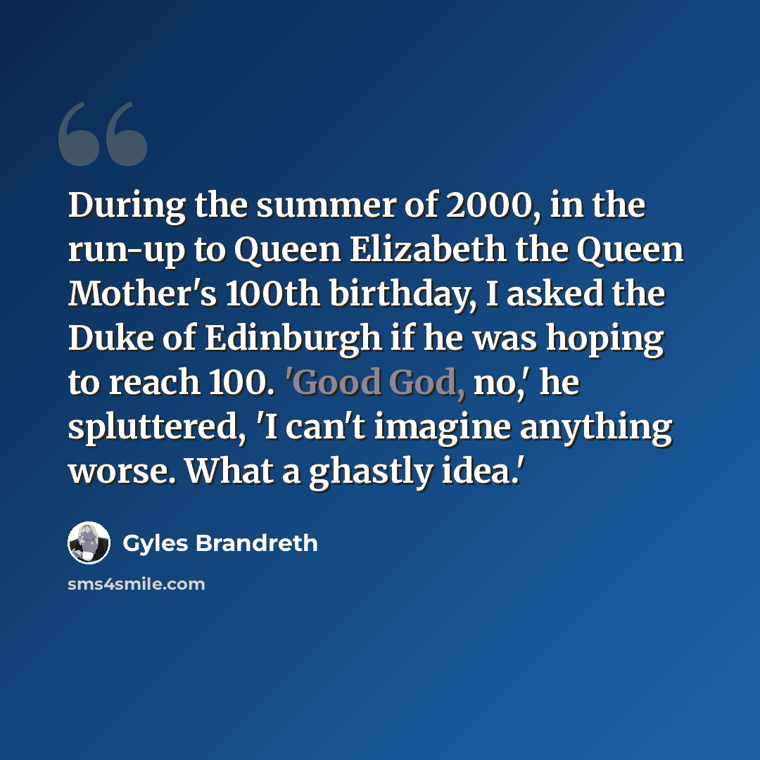 “During the summer of 2000, in the run-up to Queen Elizabeth the Queen Mother's 100th birthday, I asked the Duke of Edinburgh if he was hoping to reach 100. 'Good God, no,' he spluttered, 'I can't imagine anything worse. What a ghastly idea.'” quote by Gyles Brandreth