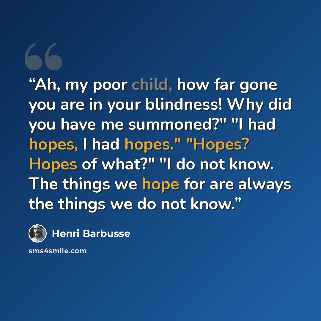“Ah, my poor child, how far gone you are in your blindness! Why did you have me summoned?" "I had hopes, I had hopes." "Hopes? Hopes of what?" "I do not know. The things we hope for are always the things we do not know.” quote by Henri Barbusse