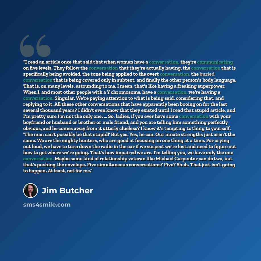 “I read an article once that said that when women have a conversation, they're communicating on five levels. They follow the conversation that they're actually having, the conversation that is specifically being avoided, the tone being applied to the overt conversation, the buried conversation that…” quote by Jim Butcher