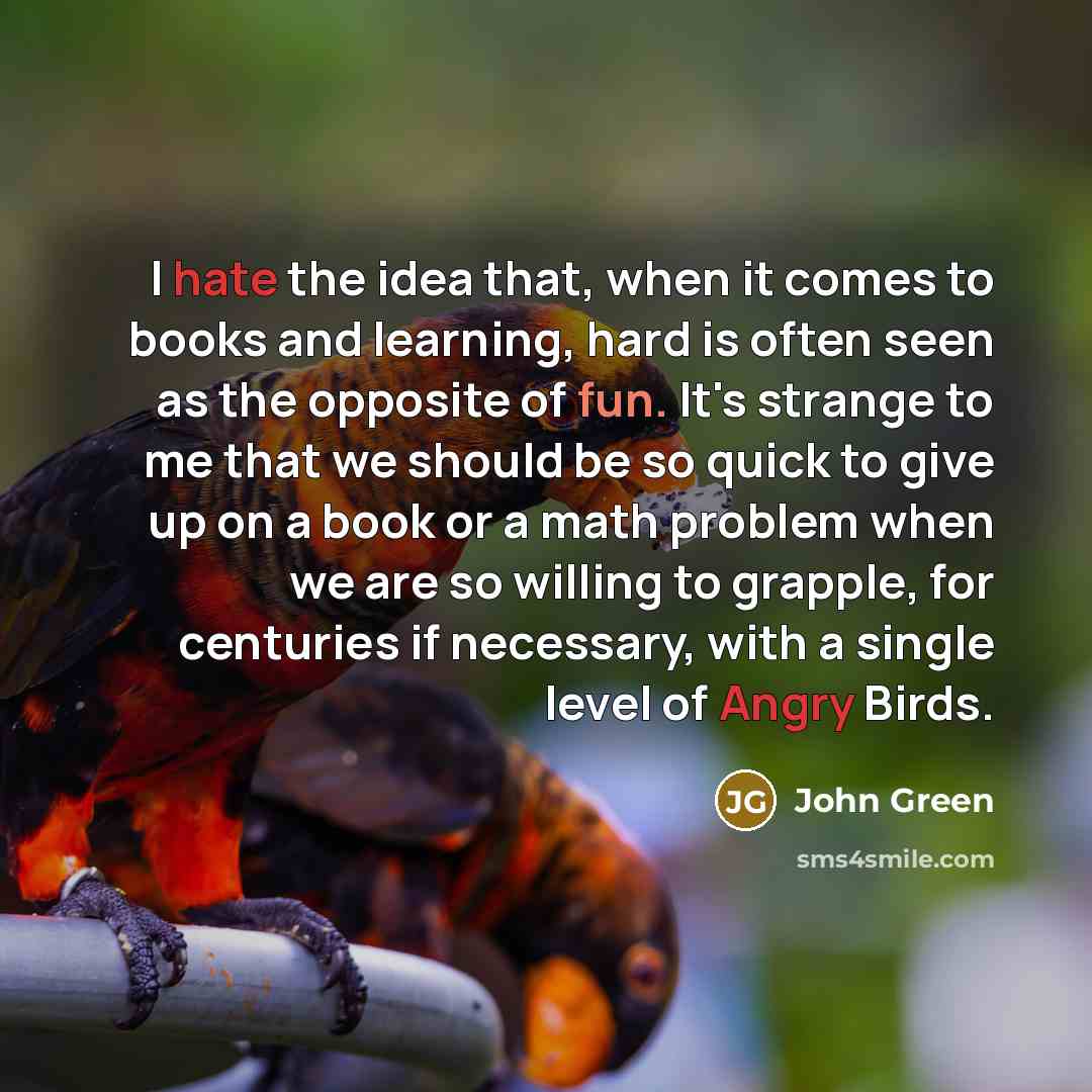 “I hate the idea that, when it comes to books and learning, hard is often seen as the opposite of fun. It's strange to me that we should be so quick to give up on a book or a math problem when we are so willing to grapple, for centuries if necessary, with a single level of Angry Birds.” quote by John Green