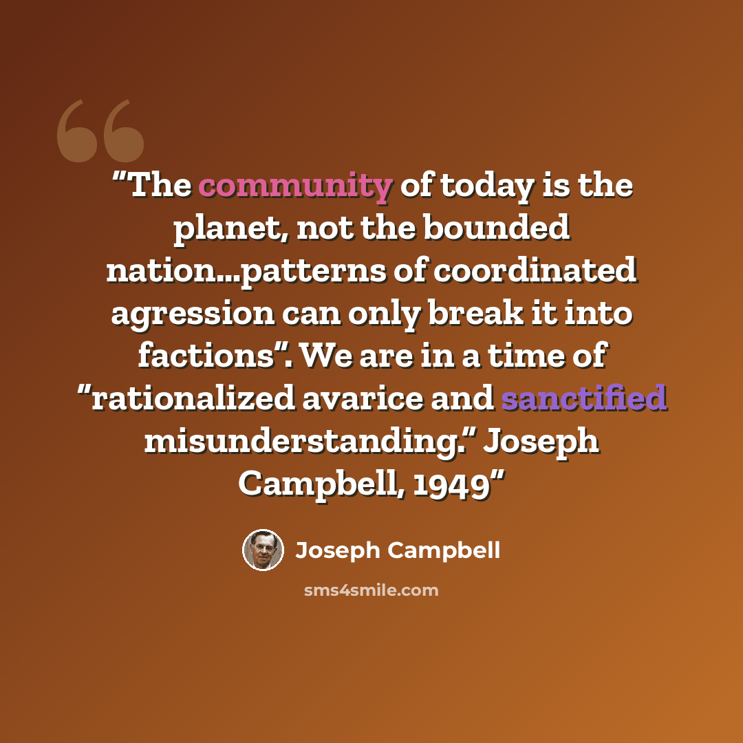 “The community of today is the planet, not the bounded nation…patterns of coordinated agression can only break it into factions”. We are in a time of “rationalized avarice and sanctified misunderstanding.” Joseph Campbell, 1949” quote by Joseph Campbell