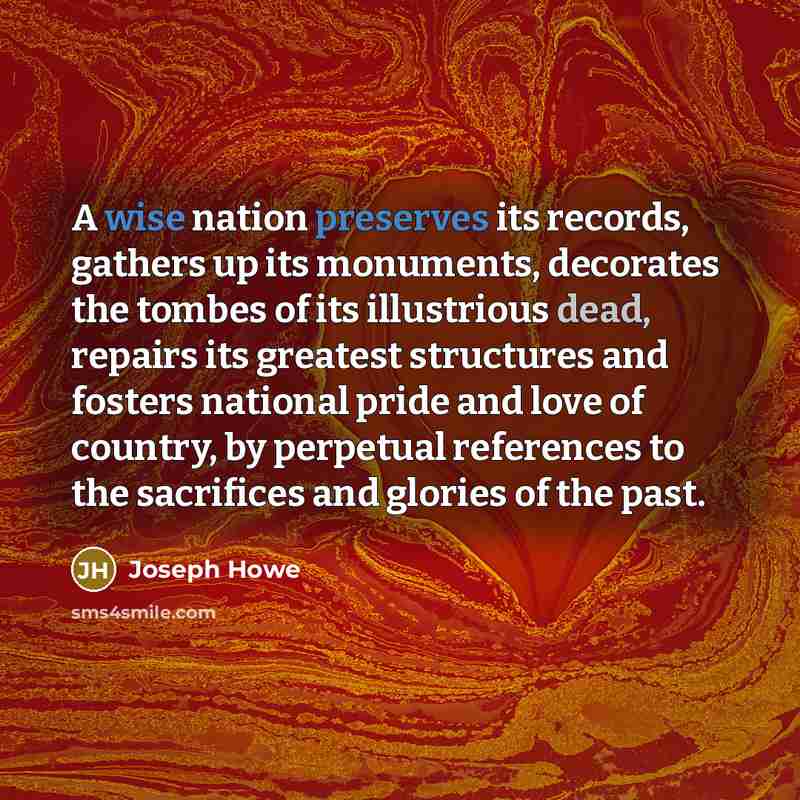 “A wise nation preserves its records, gathers up its monuments, decorates the tombes of its illustrious dead, repairs its greatest structures and fosters national pride and love of country, by perpetual references to the sacrifices and glories of the past.” quote by Joseph Howe