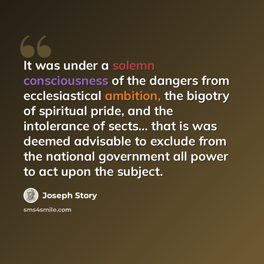 “It was under a solemn consciousness of the dangers from ecclesiastical ambition, the bigotry of spiritual pride, and the intolerance of sects... that is was deemed advisable to exclude from the national government all power to act upon the subject.” quote by Joseph Story