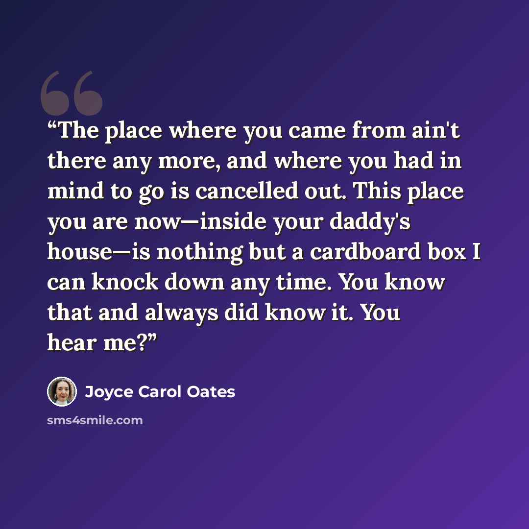 “The place where you came from ain't there any more, and where you had in mind to go is cancelled out. This place you are now—inside your daddy's house—is nothing but a cardboard box I can knock down any time. You know that and always did know it. You hear me?” quote by Joyce Carol Oates