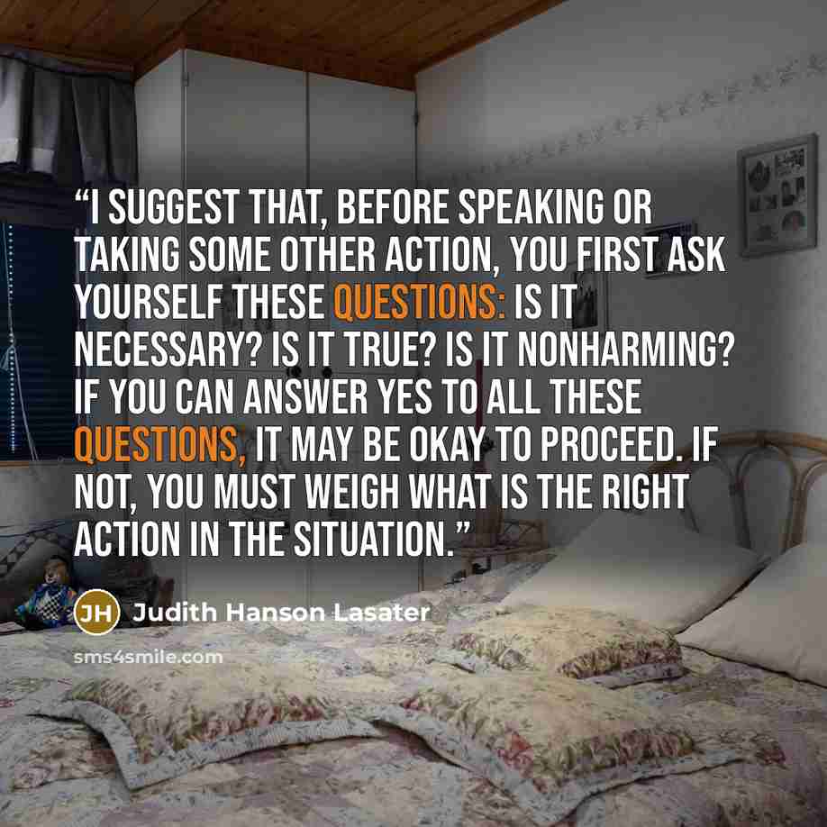 “I suggest that, before speaking or taking some other action, you first ask yourself these questions: Is it necessary? Is it true? Is it nonharming? If you can answer yes to all these questions, it may be okay to proceed. If not, you must weigh what is the right action in the situation.” quote by Judith Hanson Lasater
