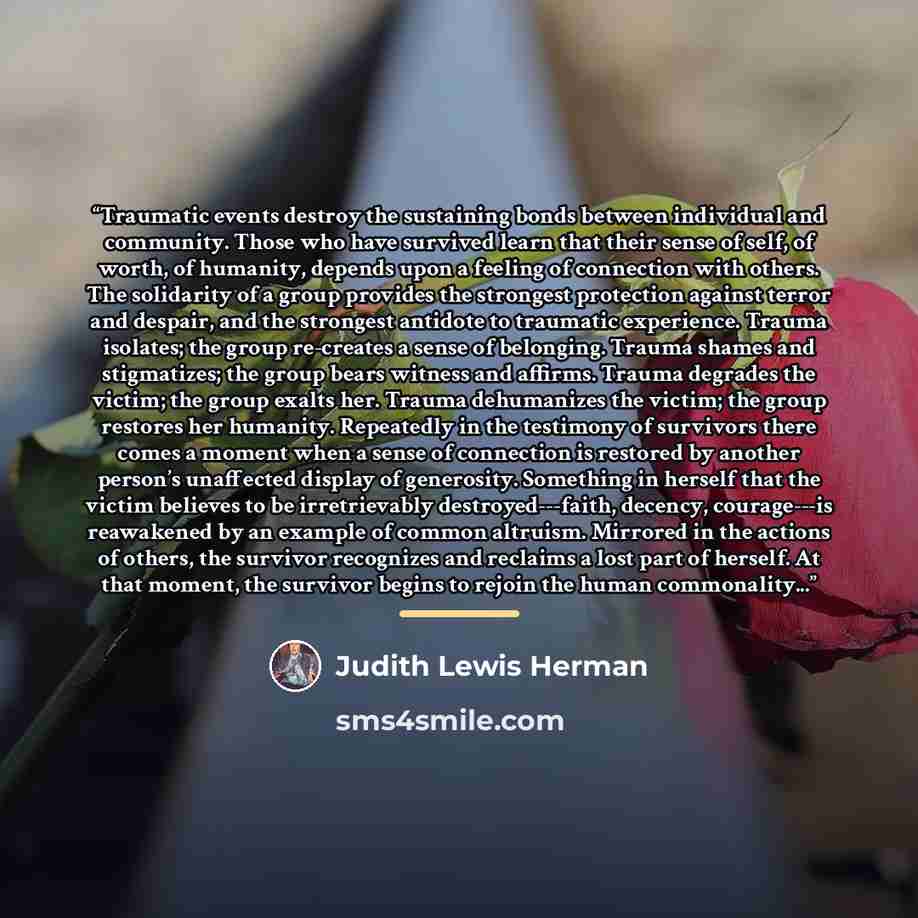 “Traumatic events destroy the sustaining bonds between individual and community. Those who have survived learn that their sense of self, of worth, of humanity, depends upon a feeling of connection with others. The solidarity of a group provides the strongest protection against terror and despair…” quote by Judith Lewis Herman