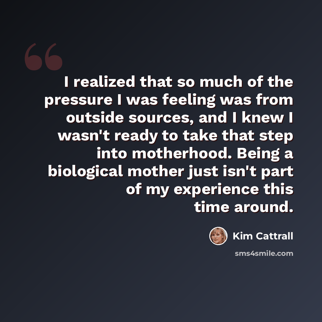 “I realized that so much of the pressure I was feeling was from outside sources, and I knew I wasn't ready to take that step into motherhood. Being a biological mother just isn't part of my experience this time around.” quote by Kim Cattrall