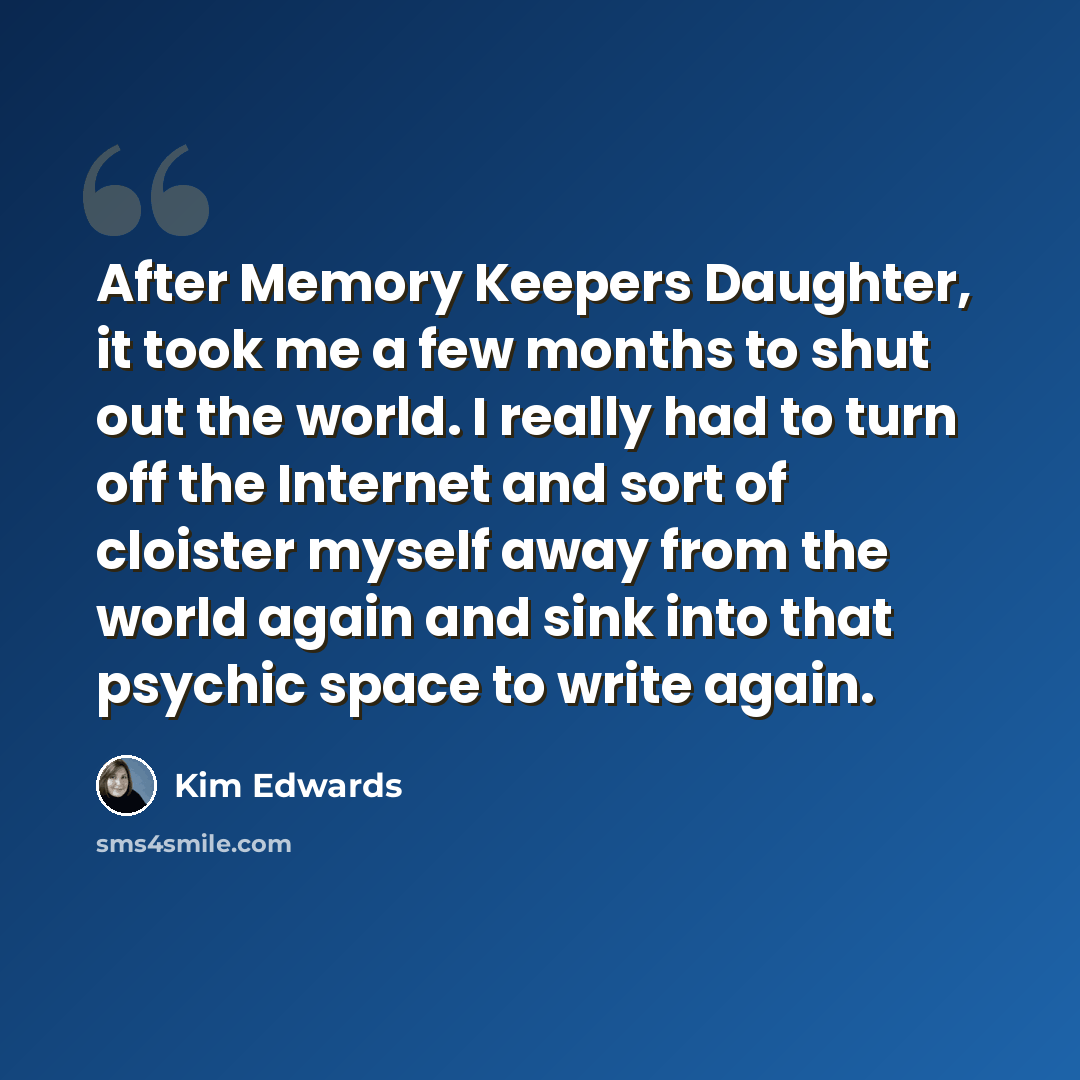 “After Memory Keepers Daughter, it took me a few months to shut out the world. I really had to turn off the Internet and sort of cloister myself away from the world again and sink into that psychic space to write again.” quote by Kim Edwards